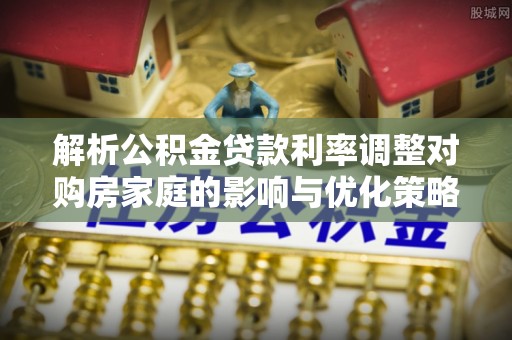 岑溪解析公积金贷款利率调整对购房家庭的影响与优化策略
