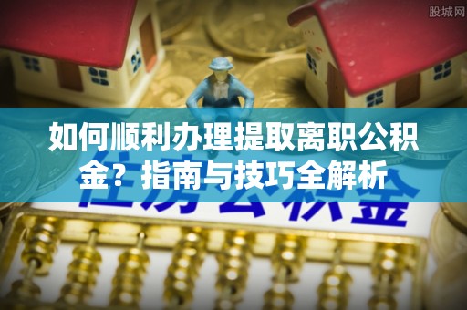 岑溪如何顺利办理提取离职公积金？指南与技巧全解析