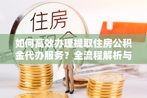 岑溪如何高效办理提取住房公积金代办服务？全流程解析与技巧分享