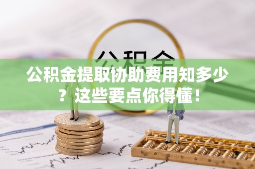 岑溪公积金提取协助费用知多少？这些要点你得懂！