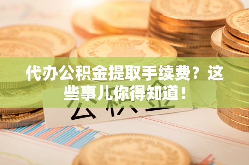 岑溪代办公积金提取手续费？这些事儿你得知道！