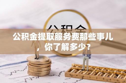 岑溪公积金提取服务费那些事儿，你了解多少？