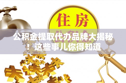 岑溪公积金提取代办品牌大揭秘！这些事儿你得知道