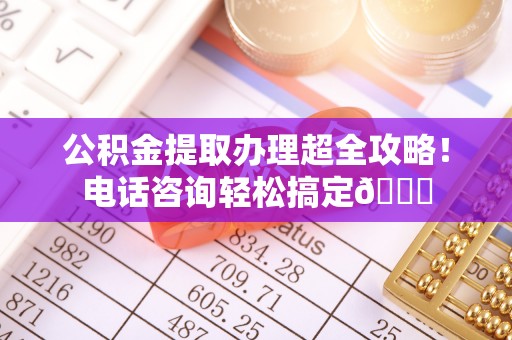 岑溪公积金提取办理超全攻略！电话咨询轻松搞定😎