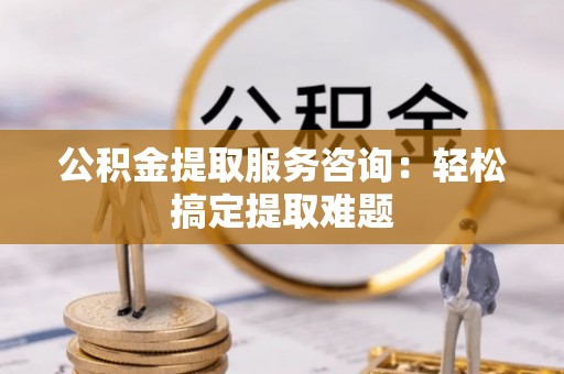 岑溪公积金提取服务咨询：轻松搞定提取难题