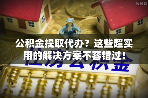 岑溪公积金提取代办？这些超实用的解决方案不容错过！