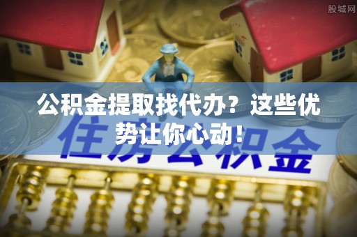 岑溪公积金提取找代办？这些优势让你心动！