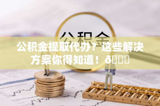 岑溪公积金提取代办？这些解决方案你得知道！😎