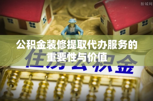 岑溪公积金装修提取代办服务的重要性与价值