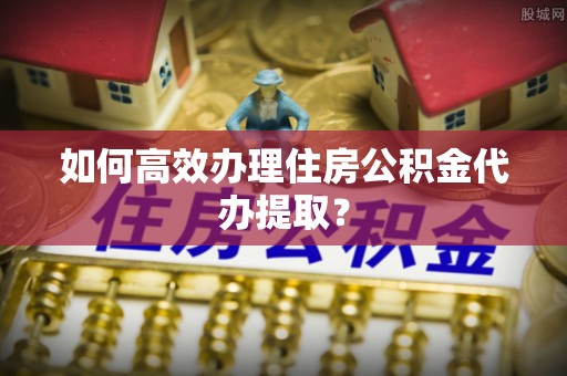 岑溪如何高效办理住房公积金代办提取？