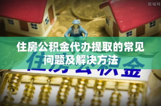 岑溪住房公积金代办提取的常见问题及解决方法